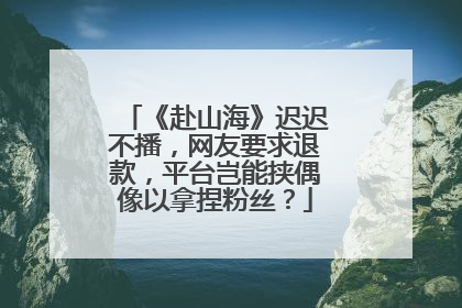 《赴山海》迟迟不播，网友要求退款，平台岂能挟偶像以拿捏粉丝？