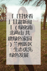 「甘快看」甘肃新闻丨（绿化南北两山 共建绿色家园）兰州新区：生态优先绿色发展 打造生态环保示范区