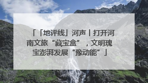 「地评线」河声丨打开河南文旅“藏宝盒”，文明瑰宝澎湃发展“豫动能”
