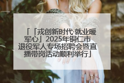 「戎创新时代·就业暖军心」2025年铜仁市退役军人专场招聘会暨直播带岗活动顺利举行