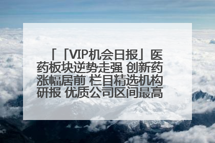 「VIP机会日报」医药板块逆势走强 创新药涨幅居前 栏目精选机构研报 优质公司区间最高涨34.9%
