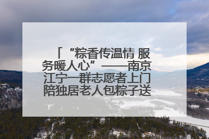 “粽香传温情 服务暖人心”——南京江宁一群志愿者上门陪独居老人包粽子送去节日的欢乐