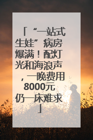 “一站式生娃”病房爆满！配灯光和海浪声，一晚费用8000元仍一床难求