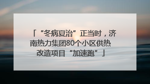 “冬病夏治”正当时，济南热力集团80个小区供热改造项目“加速跑”