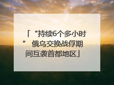 “持续6个多小时” 俄乌交换战俘期间互袭首都地区