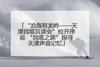 “沧海有龙吟——天津民歌赏读会”拉开序幕 “民歌之旅”探寻天津声音记忆