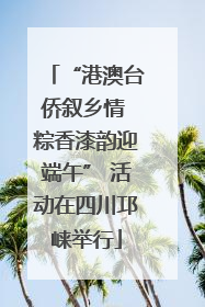 “港澳台侨叙乡情 粽香漆韵迎端午” 活动在四川邛崃举行