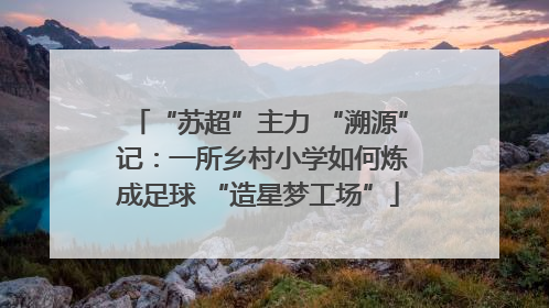 “苏超”主力 “溯源” 记：一所乡村小学如何炼成足球 “造星梦工场”