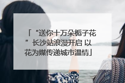 “送你十万朵栀子花”长沙站浪漫开启 以花为媒传递城市温情