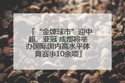 “金牌球市”迎中超、亚冠 成都将举办国际国内高水平体育赛事10余项
