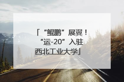 “鲲鹏”展翼！“运-20”入驻西北工业大学