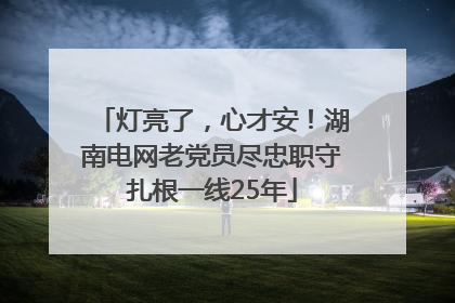 灯亮了，心才安！湖南电网老党员尽忠职守扎根一线25年
