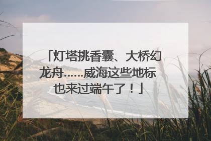 灯塔挑香囊、大桥幻龙舟……威海这些地标也来过端午了！