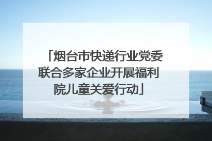 烟台市快递行业党委联合多家企业开展福利院儿童关爱行动