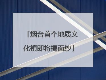 烟台首个地质文化镇即将揭面纱