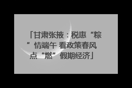 甘肃张掖：税惠“粽”情端午 看政策春风点“燃”假期经济