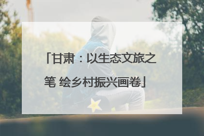 甘肃：以生态文旅之笔 绘乡村振兴画卷