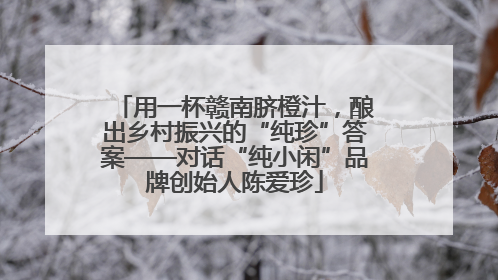 用一杯赣南脐橙汁，酿出乡村振兴的“纯珍”答案——对话“纯小闲”品牌创始人陈爱珍
