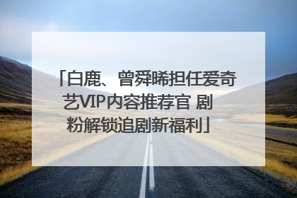 白鹿、曾舜晞担任爱奇艺VIP内容推荐官 剧粉解锁追剧新福利