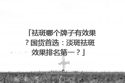 祛斑哪个牌子有效果？国货首选：淡斑祛斑效果排名第一？