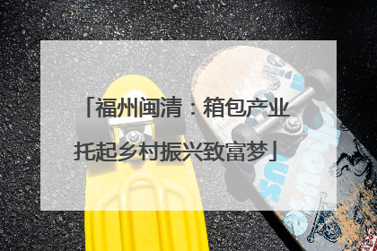 福州闽清：箱包产业托起乡村振兴致富梦