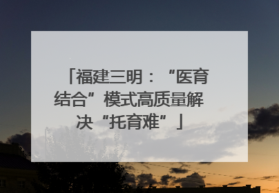 福建三明：“医育结合”模式高质量解决“托育难”