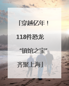 穿越亿年！118件恐龙“镇馆之宝”齐聚上海