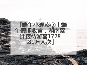 端午小观察③丨端午假期收官，湖南累计接待游客1728.81万人次