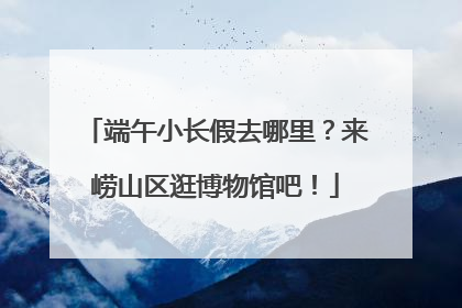 端午小长假去哪里？来崂山区逛博物馆吧！