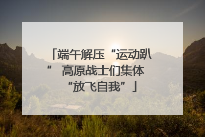 端午解压“运动趴” 高原战士们集体“放飞自我”