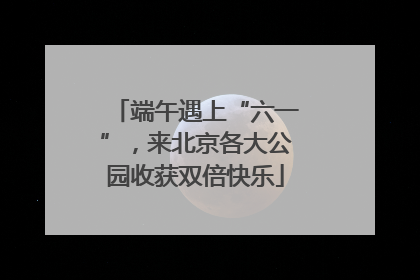端午遇上“六一”，来北京各大公园收获双倍快乐