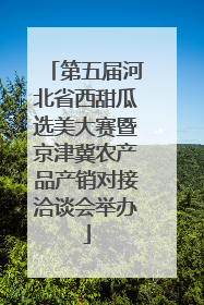 第五届河北省西甜瓜选美大赛暨京津冀农产品产销对接洽谈会举办