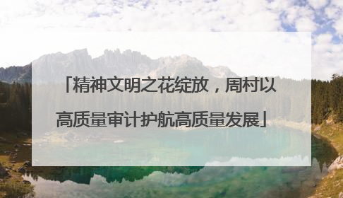 精神文明之花绽放，周村以高质量审计护航高质量发展