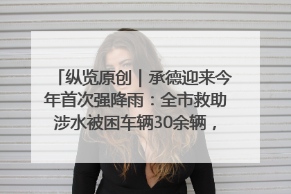 纵览原创｜承德迎来今年首次强降雨：全市救助涉水被困车辆30余辆，8日晚市区已无积水路段，交通恢复畅通