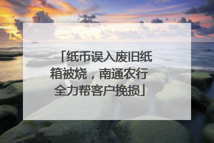 纸币误入废旧纸箱被烧，南通农行全力帮客户挽损