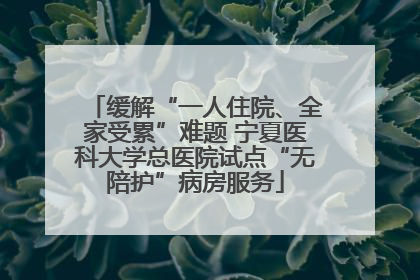 缓解“一人住院、全家受累”难题 宁夏医科大学总医院试点“无陪护”病房服务