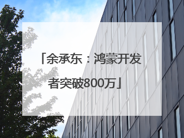 余承东：鸿蒙开发者突破800万