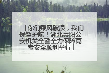 你们乘风破浪，我们保驾护航！湖北襄阳公安机关全警全力保障高考安全顺利举行