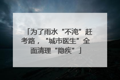 为了雨水“不淹”赶考路，“城市医生”全面清理“隐疾”