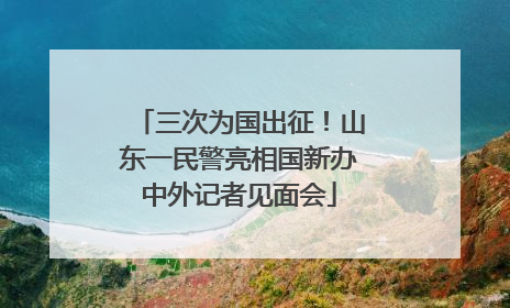 三次为国出征！山东一民警亮相国新办中外记者见面会