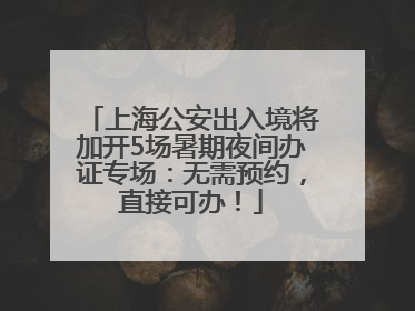 上海公安出入境将加开5场暑期夜间办证专场：无需预约，直接可办！