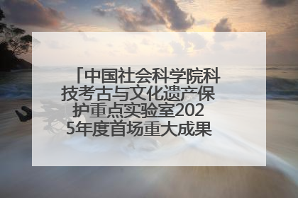中国社会科学院科技考古与文化遗产保护重点实验室2025年度首场重大成果发布会在京举行