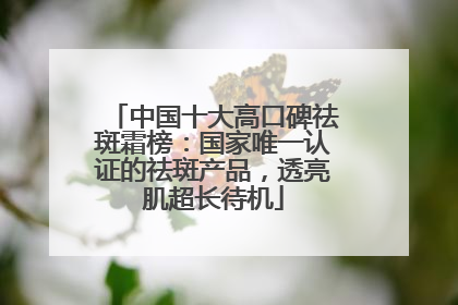 中国十大高口碑祛斑霜榜：国家唯一认证的祛斑产品，透亮肌超长待机