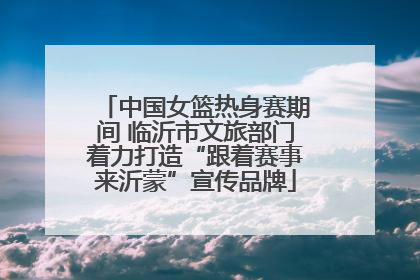 中国女篮热身赛期间 临沂市文旅部门着力打造“跟着赛事来沂蒙”宣传品牌