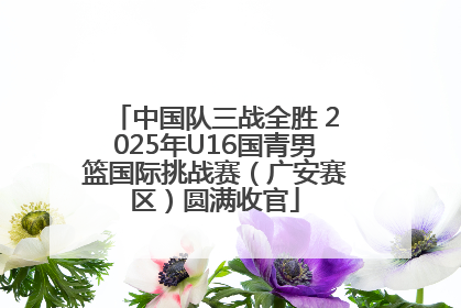 中国队三战全胜 2025年U16国青男篮国际挑战赛（广安赛区）圆满收官