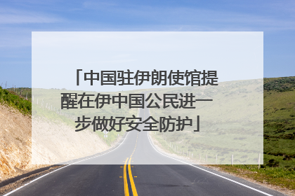 中国驻伊朗使馆提醒在伊中国公民进一步做好安全防护