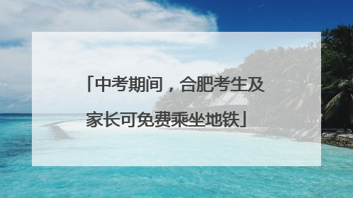 中考期间，合肥考生及家长可免费乘坐地铁