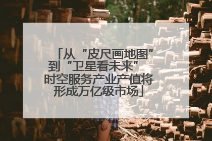 从“皮尺画地图”到“卫星看未来” 时空服务产业产值将形成万亿级市场