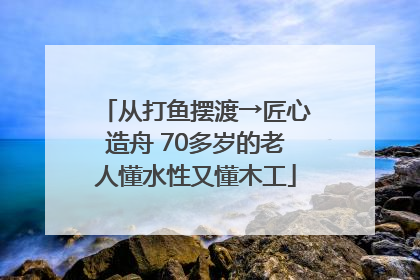 从打鱼摆渡→匠心造舟 70多岁的老人懂水性又懂木工