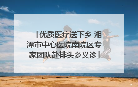 优质医疗送下乡 湘潭市中心医院南院区专家团队赴排头乡义诊